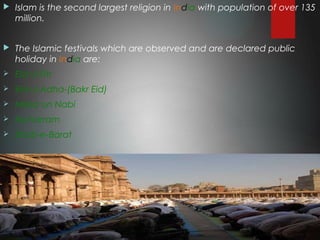  Islam is the second largest religion in India with population of over 135
million.
 The Islamic festivals which are observed and are declared public
holiday in India are:
 Eid ul Fitr
 Eid ul Adha-(Bakr Eid)
 Milad un Nabi
 Muharram
 Shab-e-Barat
 