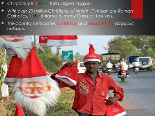  Christianity is India’s third largest religion.
 With over 23 million Christians, of which 17 million are Roman
Catholics, India is home to many Christian festivals.
 The country celebrates Christmas and Good Friday as public
holidays.
 