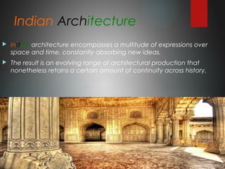 Indian Architecture
 Indian architecture encompasses a multitude of expressions over
space and time, constantly absorbing new ideas.
 The result is an evolving range of architectural production that
nonetheless retains a certain amount of continuity across history.
 