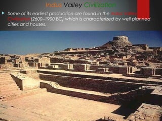 Indus Valley Civilization
 Some of its earliest production are found in the Indus Valley
Civilization(2600–1900 BC) which is characterized by well planned
cities and houses. 
 