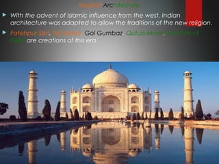 Mughal Architecture
 With the advent of Islamic influence from the west, Indian
architecture was adapted to allow the traditions of the new religion.
 Fatehpur Sikri, Taj Mahal, Gol Gumbaz, Qutub Minar, Red Fort of
Delhi are creations of this era.
 