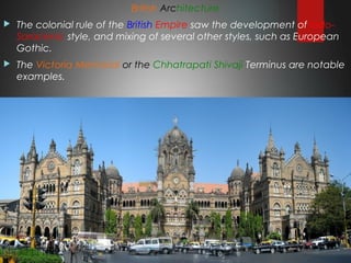 British Architecture
 The colonial rule of the British Empire saw the development of Indo-
Saracenic style, and mixing of several other styles, such as European
Gothic.
 The Victoria Memorial or the Chhatrapati Shivaji Terminus are notable
examples.
 