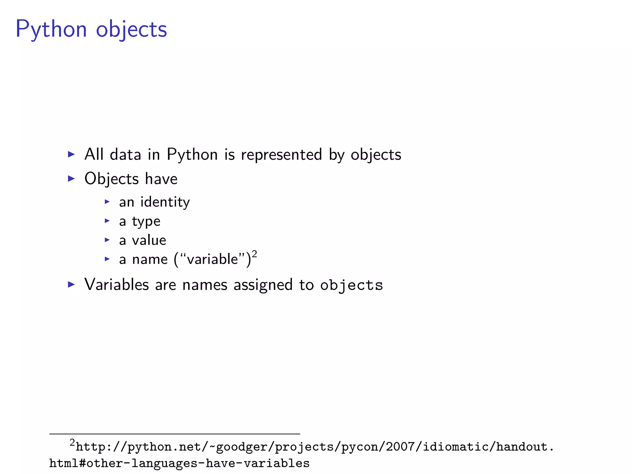 Python objects
I All data in Python is represented by objects
I Objects have
I an identity
I a type
I a value
I a name (“variable”)2
I Variables are names assigned to objects
2http://python.net/~goodger/projects/pycon/2007/idiomatic/handout.
html#other-languages-have-variables
 