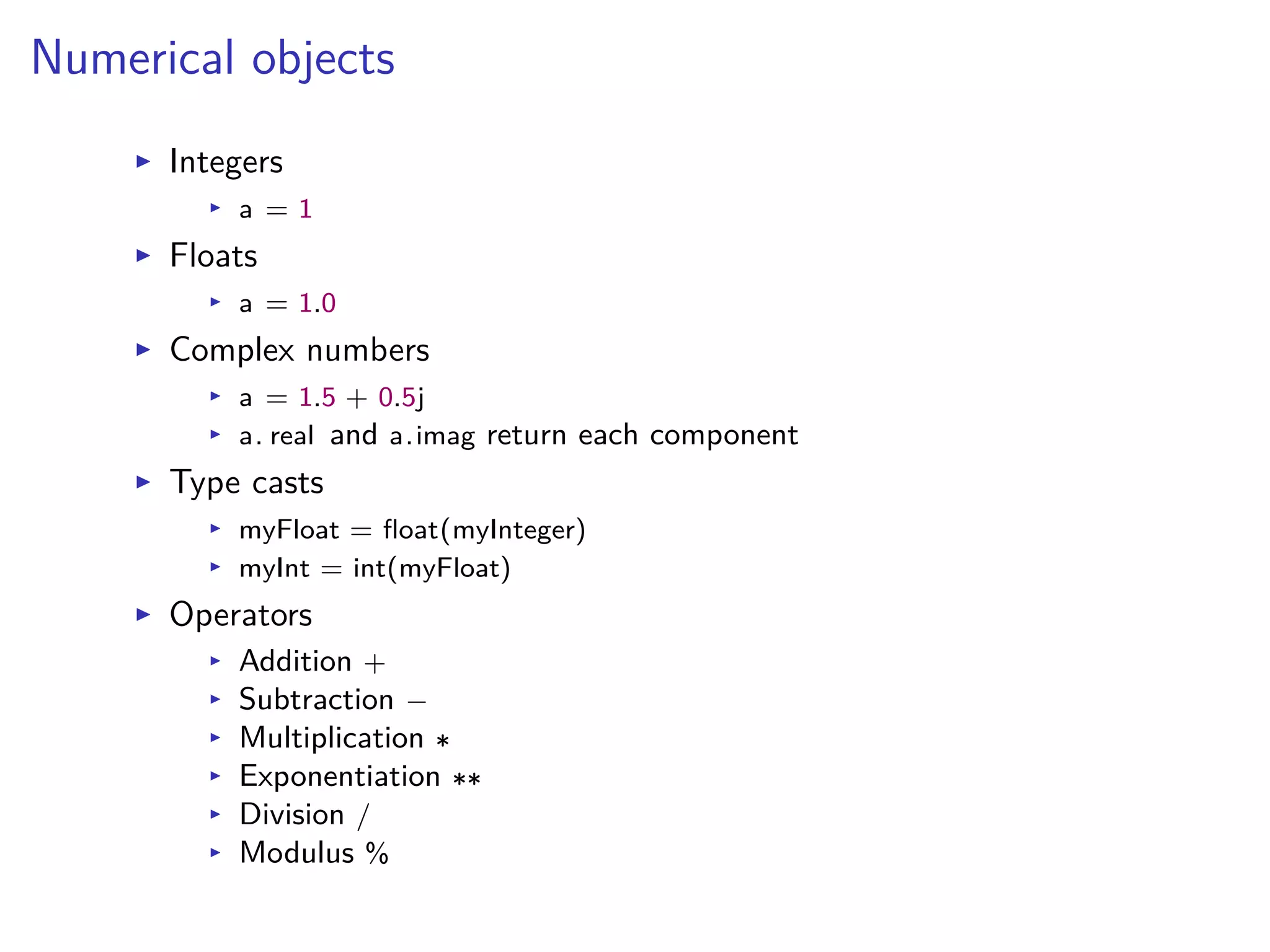 Numerical objects
I Integers
I a = 1
I Floats
I a = 1.0
I Complex numbers
I a = 1.5 + 0.5j
I a. real and a.imag return each component
I Type casts
I myFloat = ﬂoat(myInteger)
I myInt = int(myFloat)
I Operators
I Addition +
I Subtraction ≠
I Multiplication
I Exponentiation
I Division /
I Modulus %
 