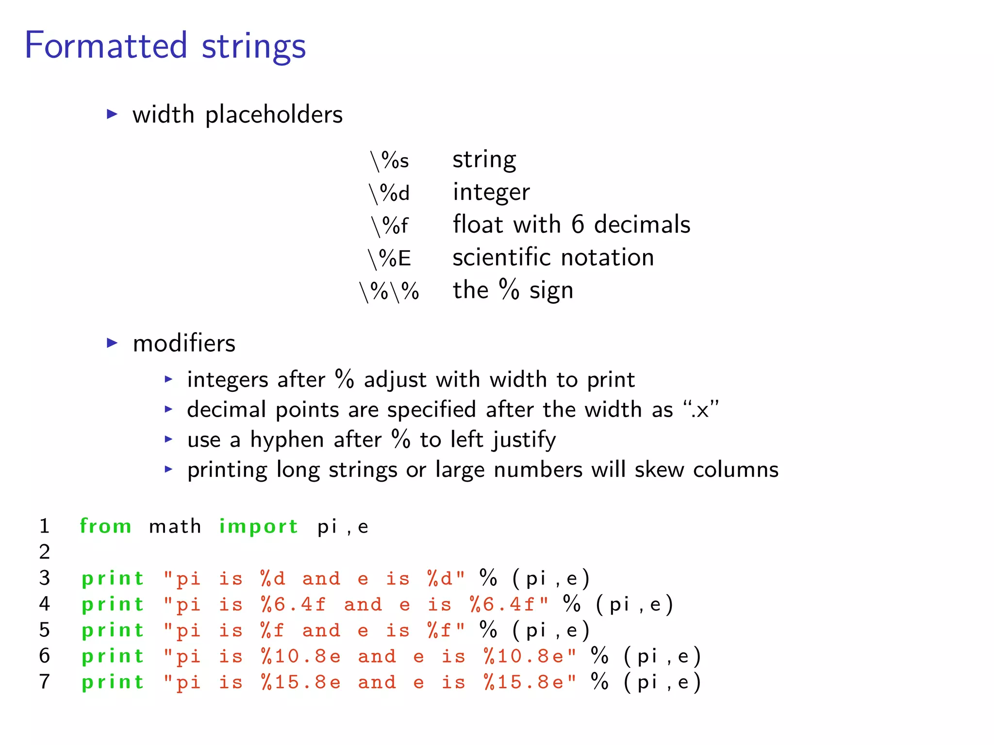 Formatted strings
I width placeholders
%s string
%d integer
%f ﬂoat with 6 decimals
%E scientiﬁc notation
%% the % sign
I modiﬁers
I integers after % adjust with width to print
I decimal points are speciﬁed after the width as “.x”
I use a hyphen after % to left justify
I printing long strings or large numbers will skew columns
1 from math import pi , e
2
3 p r i n t "pi is %d and e is %d" % ( pi , e )
4 p r i n t "pi is %6.4f and e is %6.4f" % ( pi , e )
5 p r i n t "pi is %f and e is %f" % ( pi , e )
6 p r i n t "pi is %10.8e and e is %10.8e" % ( pi , e )
7 p r i n t "pi is %15.8e and e is %15.8e" % ( pi , e )
 