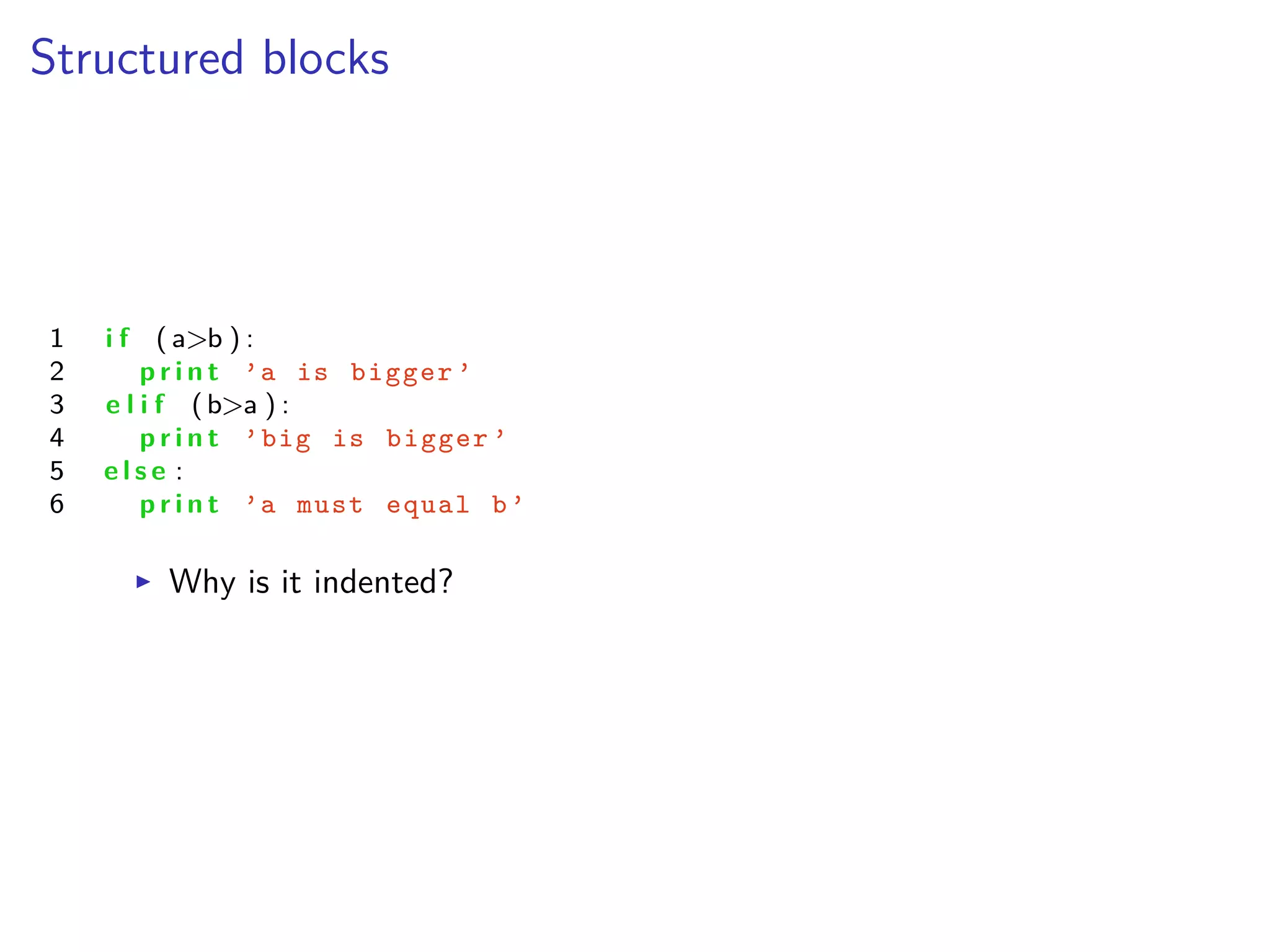 Structured blocks
1 i f ( a>b ) :
2 p r i n t ’a is bigger ’
3 e l i f (b>a ) :
4 p r i n t ’big is bigger ’
5 e l s e :
6 p r i n t ’a must equal b’
I Why is it indented?
 