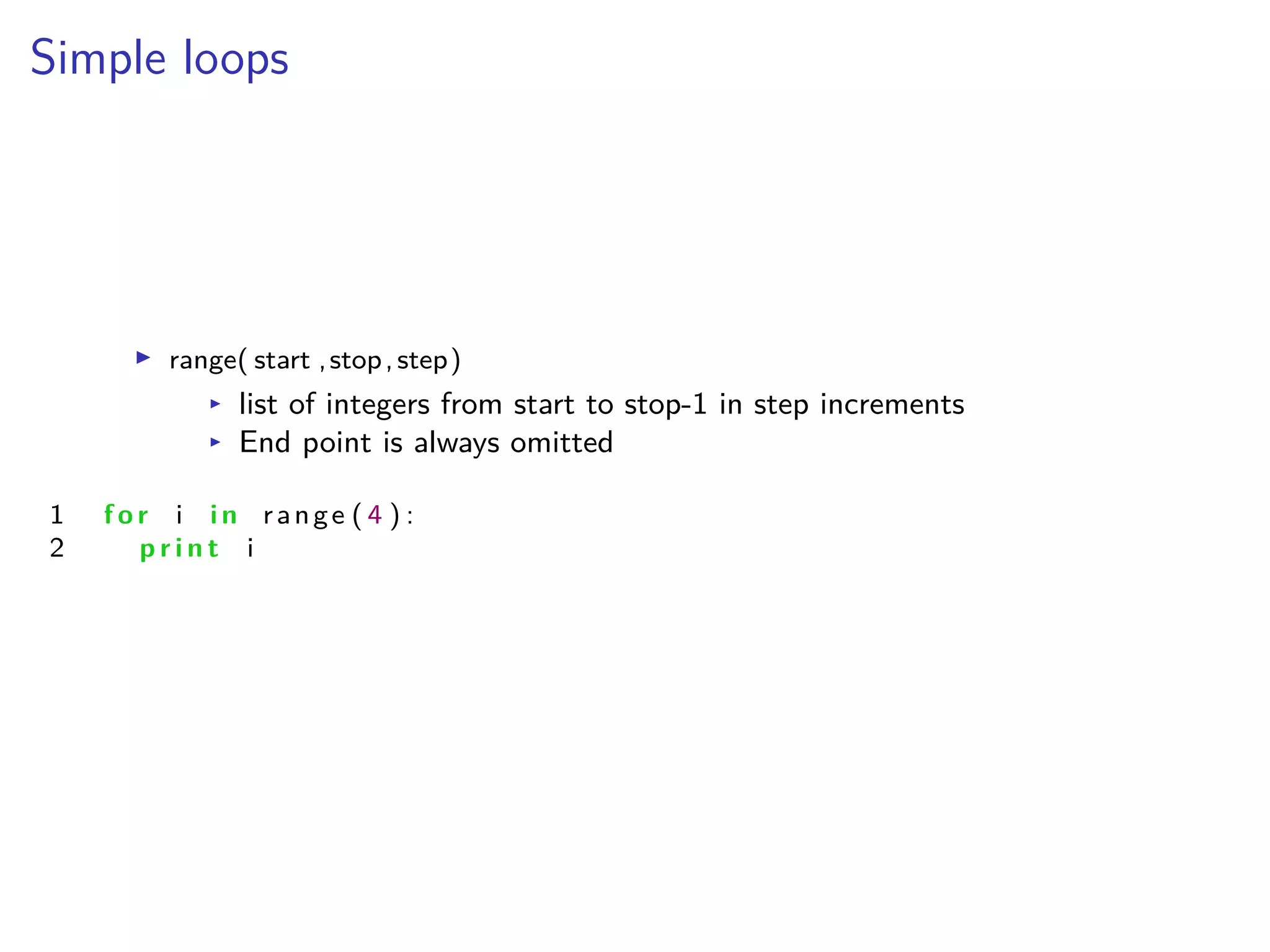 Simple loops
I range( start ,stop,step)
I list of integers from start to stop-1 in step increments
I End point is always omitted
1 f o r i i n range ( 4 ) :
2 p r i n t i
 