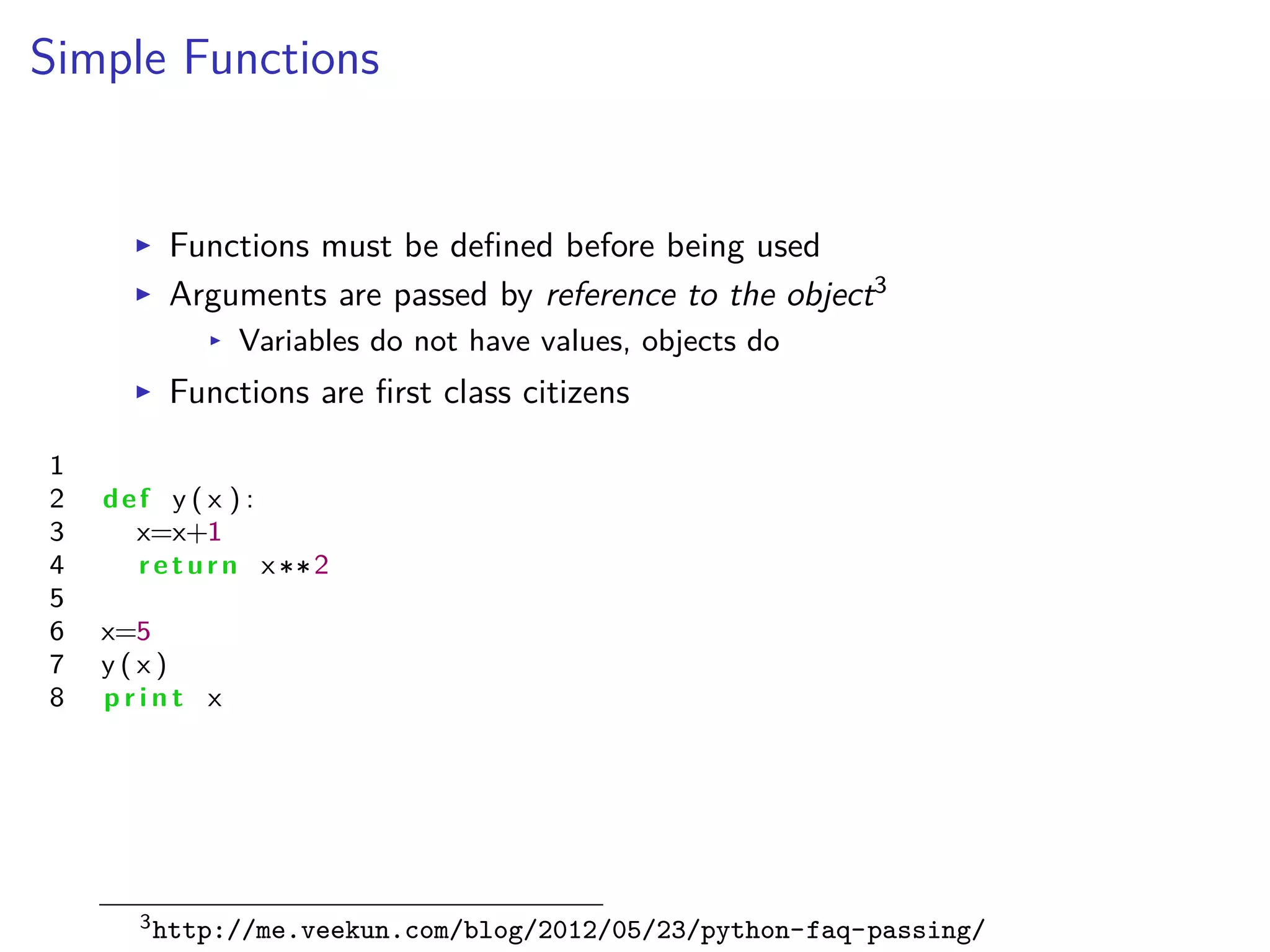 Simple Functions
I Functions must be deﬁned before being used
I Arguments are passed by reference to the object3
I Variables do not have values, objects do
I Functions are ﬁrst class citizens
1
2 def y ( x ) :
3 x=x+1
4 return x 2
5
6 x=5
7 y ( x )
8 p r i n t x
3http://me.veekun.com/blog/2012/05/23/python-faq-passing/
 