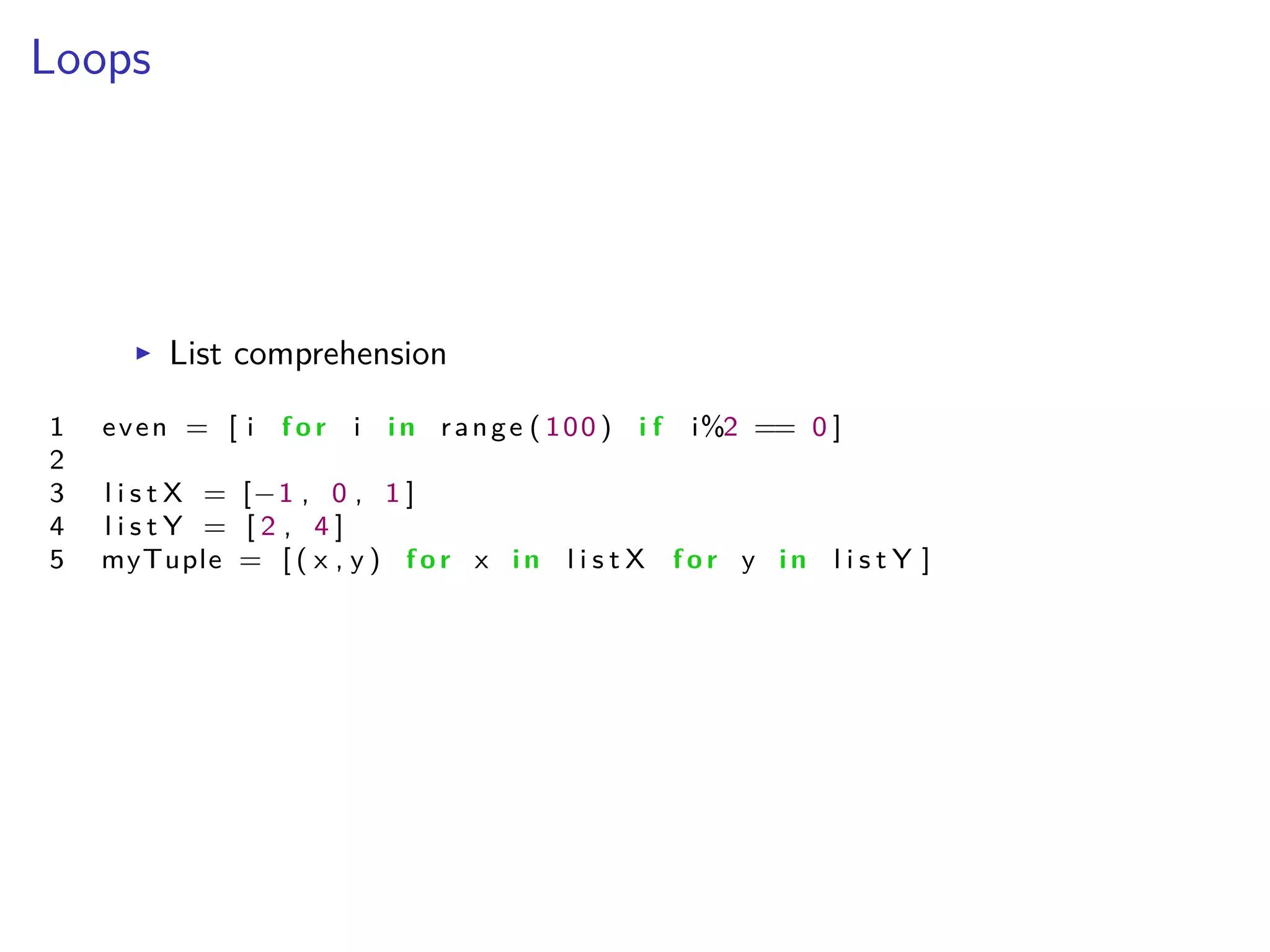 Loops
I List comprehension
1 even = [ i f o r i i n range ( 100 ) i f i%2 == 0 ]
2
3 l i s t X = [≠1 , 0 , 1 ]
4 l i s t Y = [ 2 , 4 ]
5 myTuple = [ ( x , y ) f o r x i n l i s t X f o r y i n l i s t Y ]
 