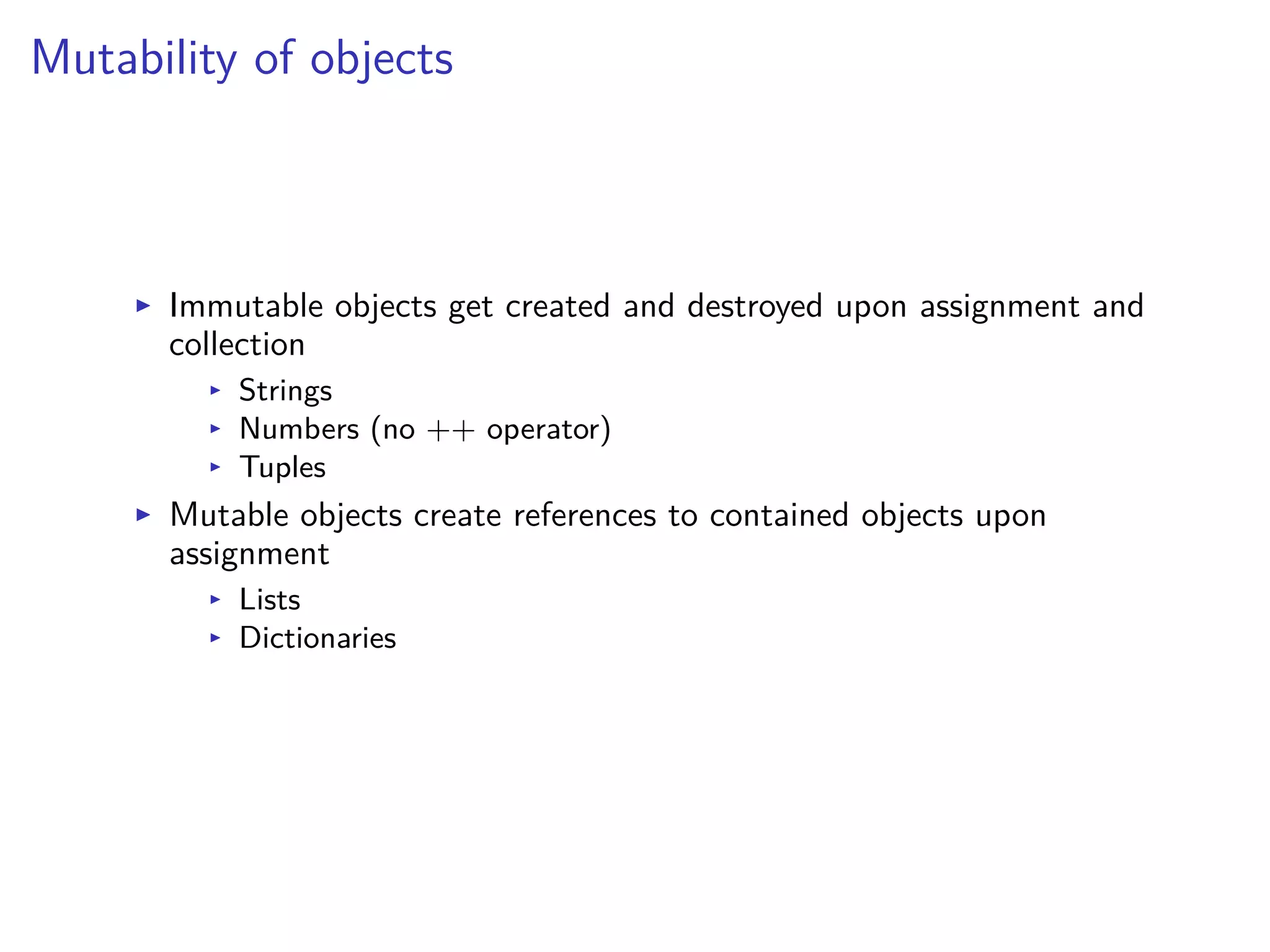 Mutability of objects
I Immutable objects get created and destroyed upon assignment and
collection
I Strings
I Numbers (no ++ operator)
I Tuples
I Mutable objects create references to contained objects upon
assignment
I Lists
I Dictionaries
 