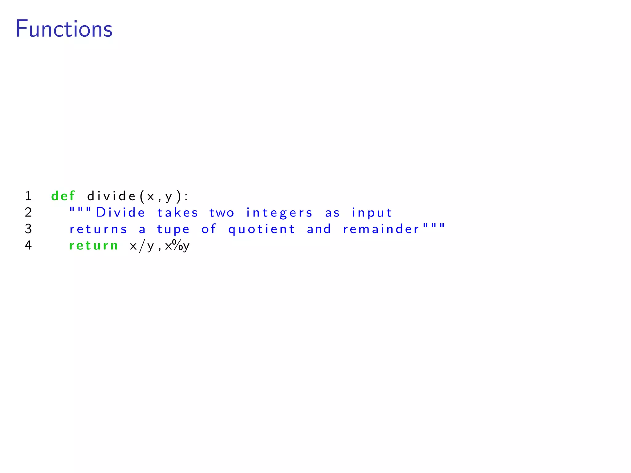 Functions
1 def d i v i d e ( x , y ) :
2 """ Divide take s two i n t e g e r s as i np u t
3 r e t u r n s a tupe of q u o t i e n t and remainder """
4 return x/y , x%y
 