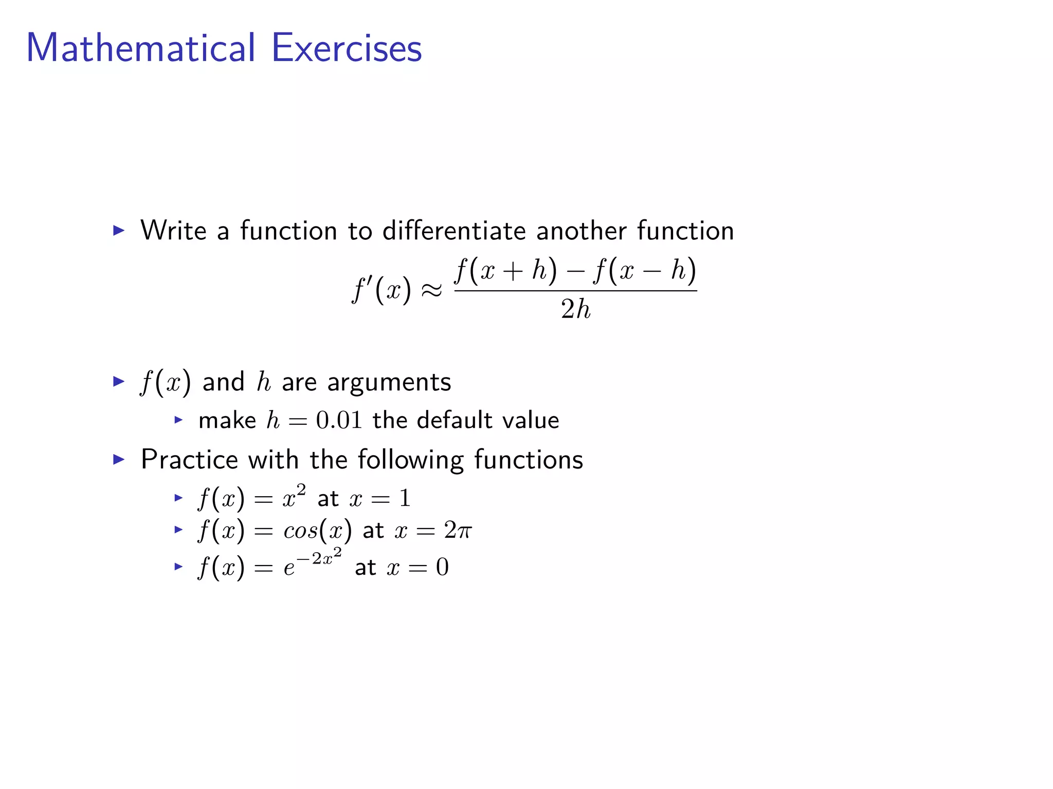 Mathematical Exercises
I Write a function to di erentiate another function
f Õ
(x) ¥
f (x + h) ≠ f (x ≠ h)
2h
I f (x) and h are arguments
I make h = 0.01 the default value
I Practice with the following functions
I f (x) = x2
at x = 1
I f (x) = cos(x) at x = 2ﬁ
I f (x) = e≠2x2
at x = 0
 