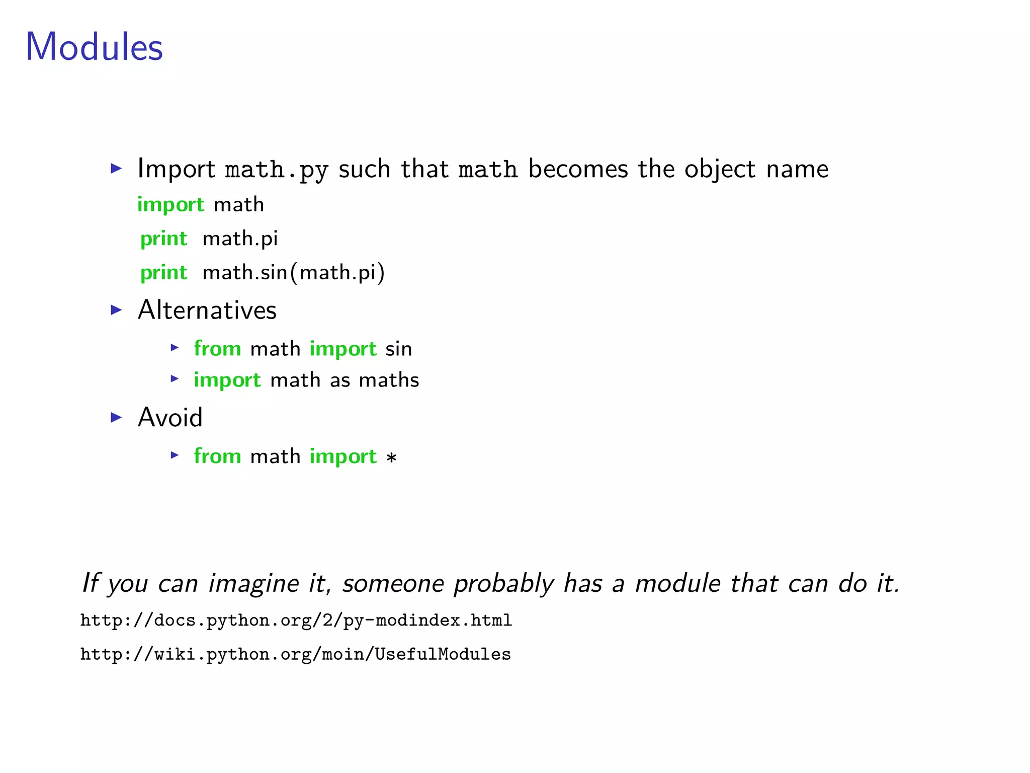 Modules
I Import math.py such that math becomes the object name
import math
print math.pi
print math.sin(math.pi)
I Alternatives
I from math import sin
I import math as maths
I Avoid
I from math import
If you can imagine it, someone probably has a module that can do it.
http://docs.python.org/2/py-modindex.html
http://wiki.python.org/moin/UsefulModules
 
