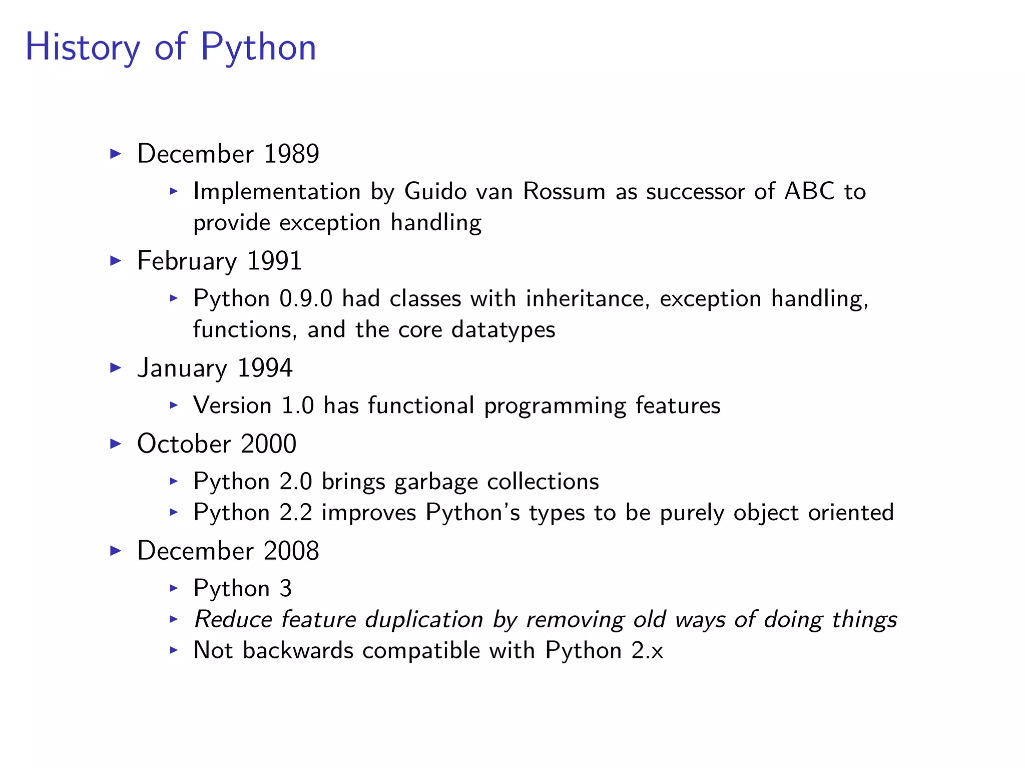 History of Python
I December 1989
I Implementation by Guido van Rossum as successor of ABC to
provide exception handling
I February 1991
I Python 0.9.0 had classes with inheritance, exception handling,
functions, and the core datatypes
I January 1994
I Version 1.0 has functional programming features
I October 2000
I Python 2.0 brings garbage collections
I Python 2.2 improves Python’s types to be purely object oriented
I December 2008
I Python 3
I Reduce feature duplication by removing old ways of doing things
I Not backwards compatible with Python 2.x
 