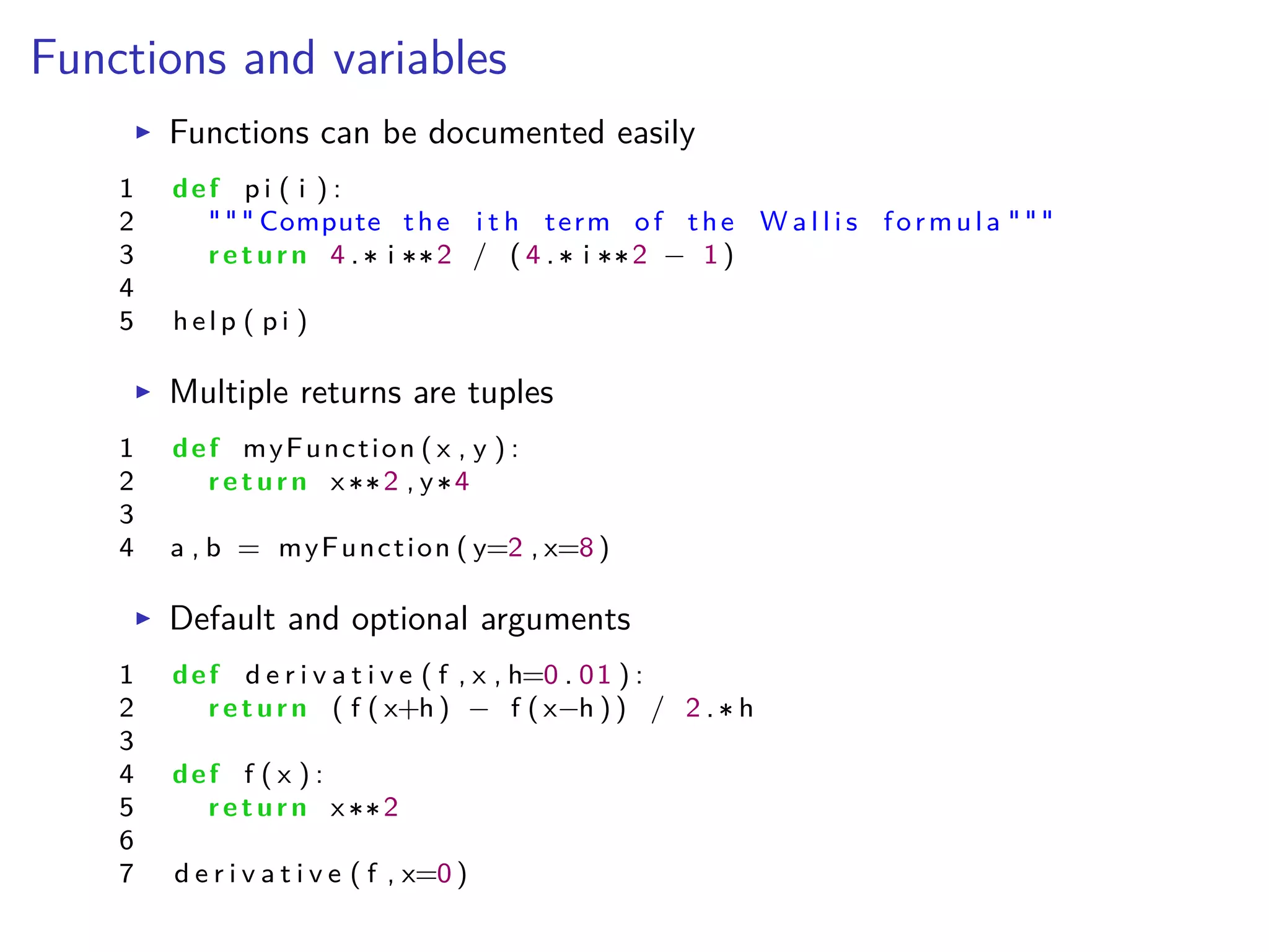 Functions and variables
I Functions can be documented easily
1 def p i ( i ) :
2 """ Compute the i t h term of the W a l l i s formula """
3 return 4 . i 2 / ( 4 . i 2 ≠ 1 )
4
5 help ( p i )
I Multiple returns are tuples
1 def myFunction ( x , y ) :
2 return x 2 , y 4
3
4 a , b = myFunction ( y=2 , x=8 )
I Default and optional arguments
1 def d e r i v a t i v e ( f , x , h=0 . 01 ) :
2 return ( f ( x+h ) ≠ f ( x≠h ) ) / 2 . h
3
4 def f ( x ) :
5 return x 2
6
7 d e r i v a t i v e ( f , x=0 )
 