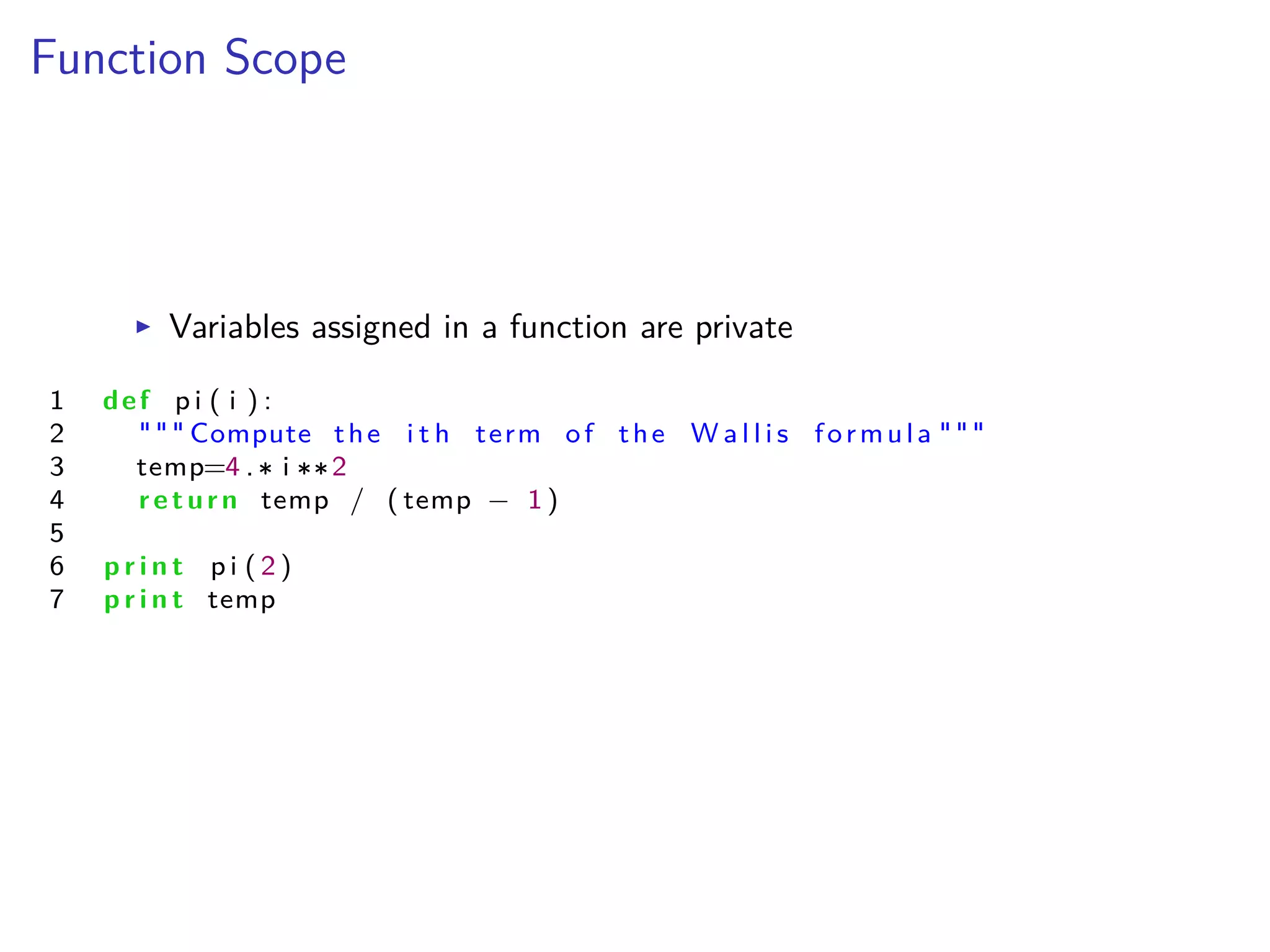 Function Scope
I Variables assigned in a function are private
1 def p i ( i ) :
2 """ Compute the i t h term of the W a l l i s formula """
3 temp=4 . i 2
4 return temp / ( temp ≠ 1 )
5
6 p r i n t p i ( 2 )
7 p r i n t temp
 