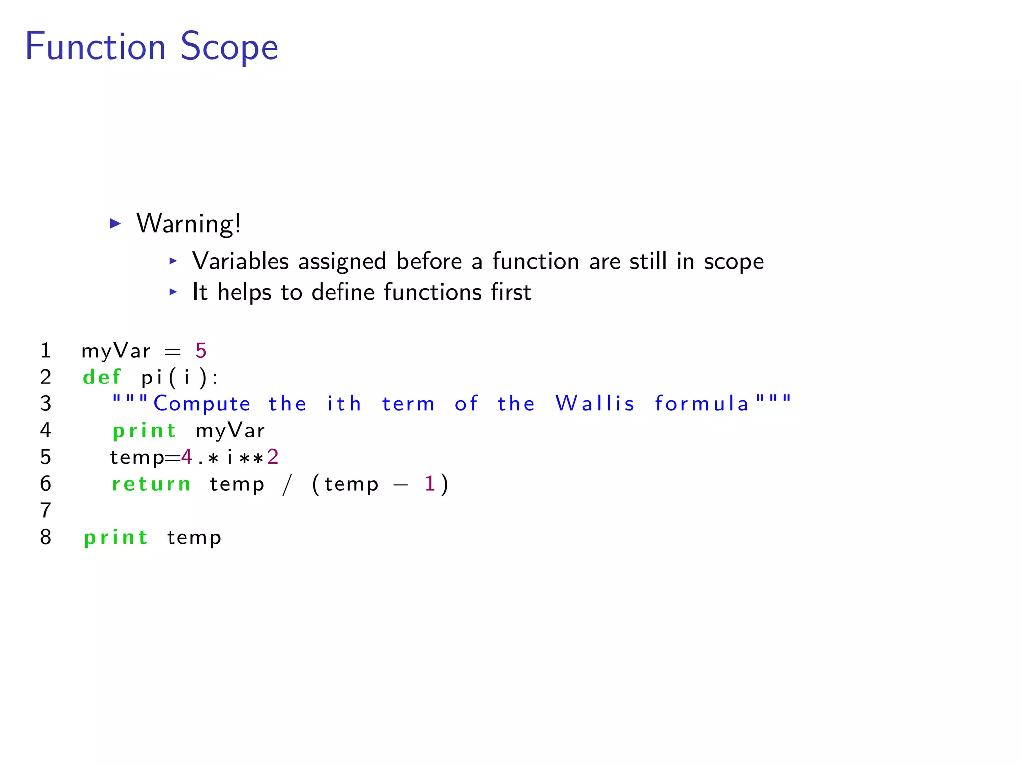 Function Scope
I Warning!
I Variables assigned before a function are still in scope
I It helps to deﬁne functions ﬁrst
1 myVar = 5
2 def p i ( i ) :
3 """ Compute the i t h term of the W a l l i s formula """
4 p r i n t myVar
5 temp=4 . i 2
6 return temp / ( temp ≠ 1 )
7
8 p r i n t temp
 