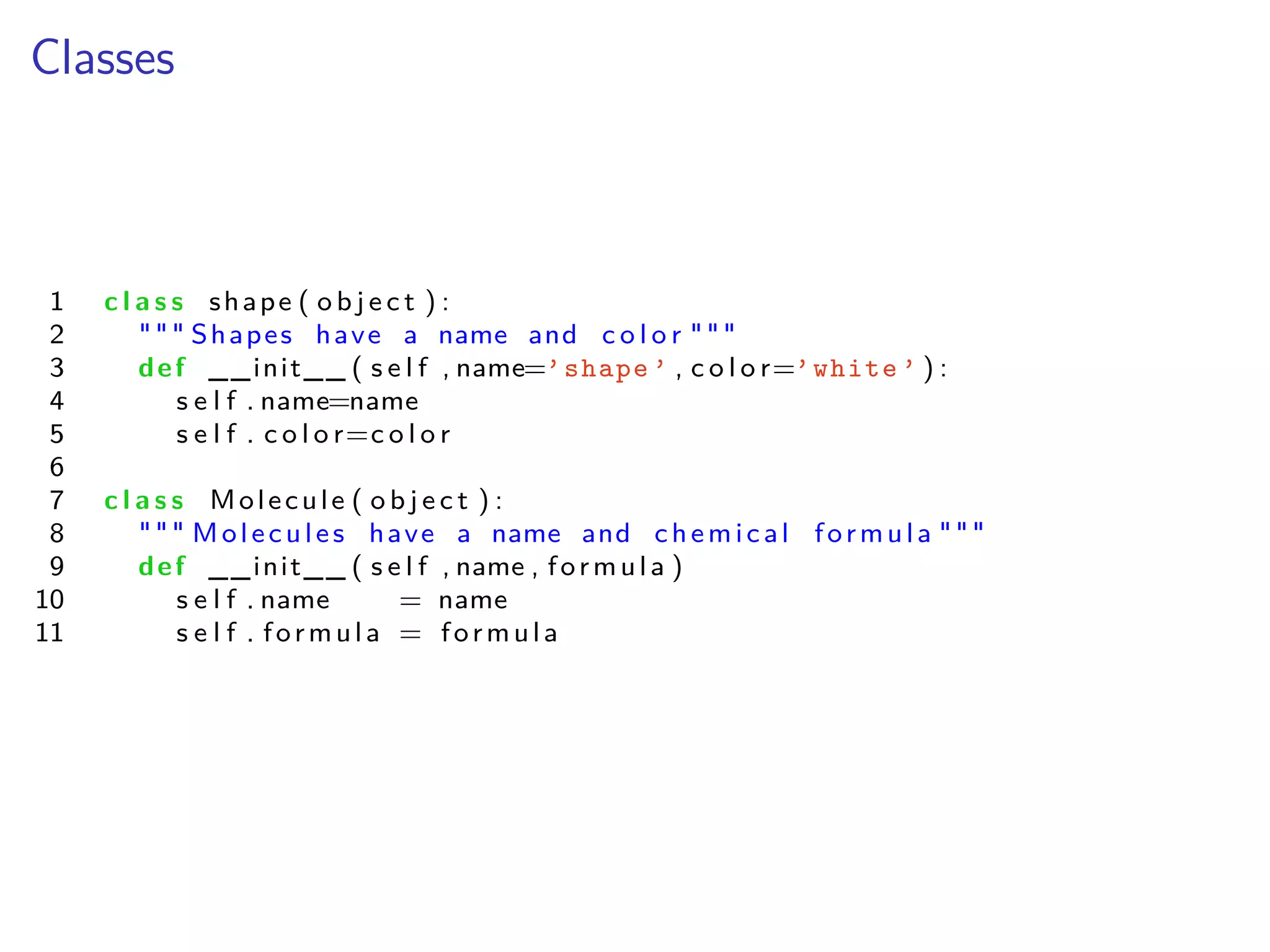 Classes
1 c l a s s shape ( o b j e c t ) :
2 """ Shapes have a name and c o l o r """
3 def __init__ ( s e l f , name=’shape ’ , c o l o r=’white ’ ) :
4 s e l f . name=name
5 s e l f . c o l o r=c o l o r
6
7 c l a s s Molecule ( o b j e c t ) :
8 """ Molecules have a name and chemical formula """
9 def __init__ ( s e l f , name , formula )
10 s e l f . name = name
11 s e l f . formula = formula
 