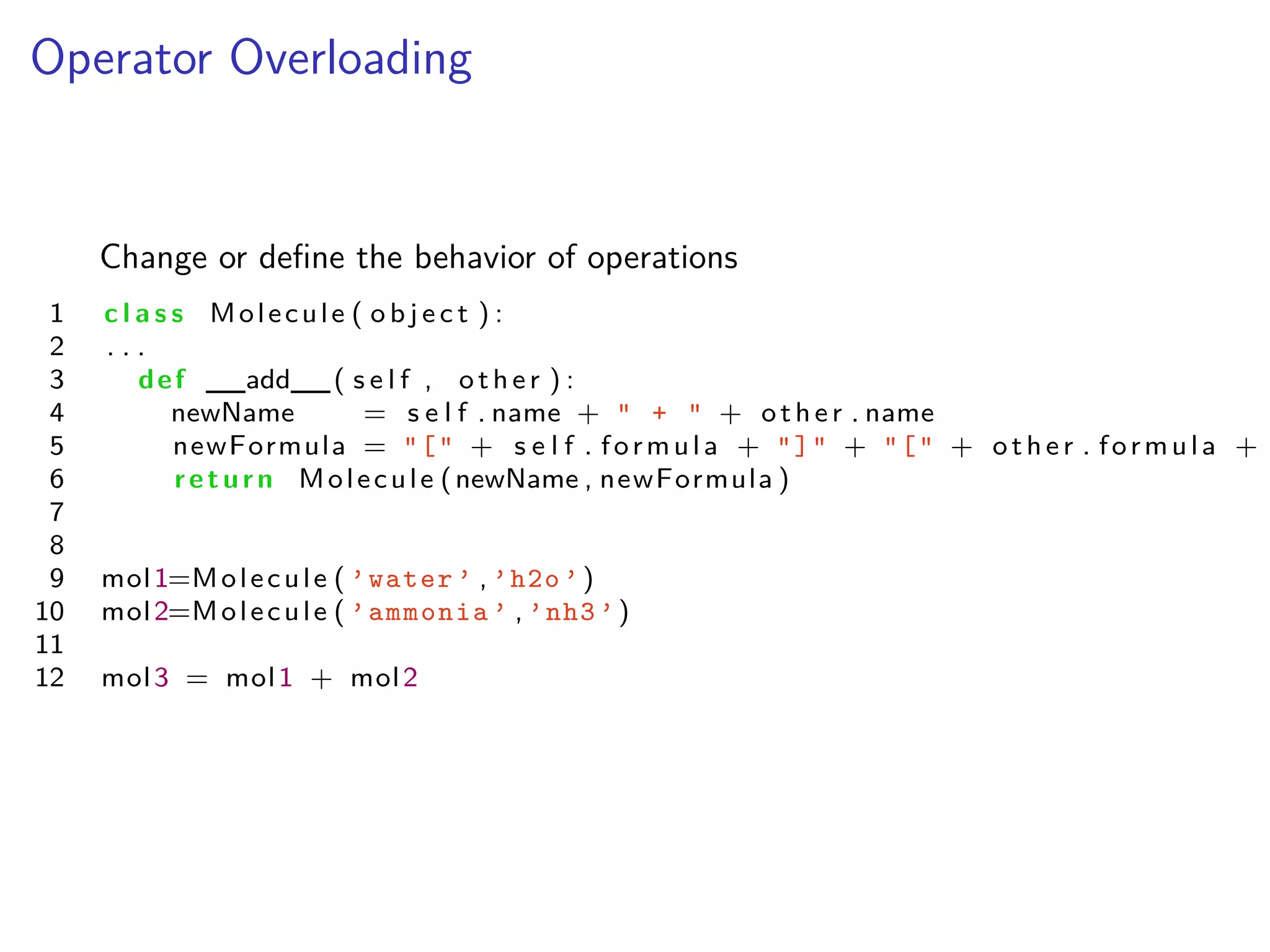 Operator Overloading
Change or deﬁne the behavior of operations
1 c l a s s Molecule ( o b j e c t ) :
2 . . .
3 def __add__( s e l f , other ) :
4 newName = s e l f . name + " + " + other . name
5 newFormula = "[" + s e l f . formula + "]" + "[" + other . formula +
6 return Molecule (newName , newFormula )
7
8
9 mol1=Molecule ( ’water ’ , ’h2o ’)
10 mol2=Molecule ( ’ammonia ’ , ’nh3 ’)
11
12 mol3 = mol1 + mol2
 