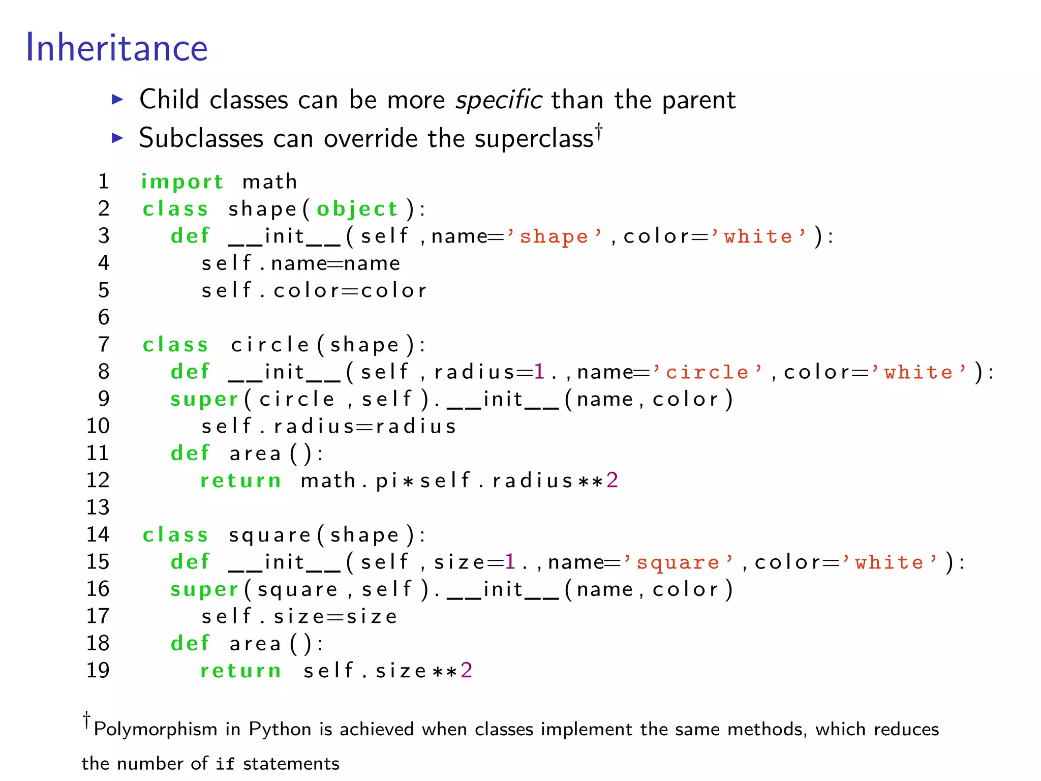 Inheritance
I Child classes can be more speciﬁc than the parent
I Subclasses can override the superclass†
1 import math
2 c l a s s shape ( object ) :
3 def __init__ ( s e l f , name=’shape ’ , c o l o r=’white ’ ) :
4 s e l f . name=name
5 s e l f . c o l o r=c o l o r
6
7 c l a s s c i r c l e ( shape ) :
8 def __init__ ( s e l f , r a d i u s=1 . , name=’circle ’ , c o l o r=’white ’ ) :
9 super ( c i r c l e , s e l f ) . __init__ (name , c o l o r )
10 s e l f . r a d i u s=r a d i u s
11 def area ( ) :
12 return math . p i s e l f . r a d i u s 2
13
14 c l a s s square ( shape ) :
15 def __init__ ( s e l f , s i z e=1 . , name=’square ’ , c o l o r=’white ’ ) :
16 super ( square , s e l f ) . __init__ (name , c o l o r )
17 s e l f . s i z e=s i z e
18 def area ( ) :
19 return s e l f . s i z e 2
†
Polymorphism in Python is achieved when classes implement the same methods, which reduces
the number of if statements
 