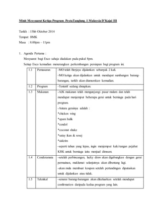 Minit Mesyuarat Ketiga Program PestaTanglung 1 Malaysia D’Kajai III
Tarikh : 15hb Oktober 2014
Tempat: BMK
Masa : 8.00pm – 11pm
1. Agenda Pertama :
Mesyuarat bagi Exco sahaja diadakan pada pukul 8pm.
Setiap Exco kemudian menerangkan perkembangan persiapan bagi program ini.
1.1 Pemasaran -MO telah Berjaya dijalankan sebanyak 2 kali.
-MO ketiga akan dijalankan untuk mendapat sumbangan barang-
barangan, tarikh akan diumumkan kemudian.
1.2 Program -Tentatif sedang disiapkan.
1.3 Makanan -AJK makanan telah mengunjungi pasar malam dan telah
mendapat menjemput beberapa gerai untuk berniaga pada hari
program.
-Antara gerainya adalah :
*chicken wing
*apam balik
*cendol
*coconut shake
*satay ikan & sosej
*aiskrim
-seperti tahun yang lepas, ingin menjemput kaki tangan pejabat
KRK untuk berniaga iaitu menjual dimsum.
1.4 Cenderamata -setelah perbincangan, lucky draw akan digabungkan dengan gerai
permainan, maklumat selanjutnya akan dibentang lagi.
-akan mula membuat koupon setelah pertandingan diputuskan
untuk dijalankan atau tidak.
1.5 Teknikal -senarai barang-barangan akan dikeluarkan setelah mendapat
confirmation daripada kedua program yang lain.
 