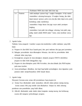 -Pembuatan MMS akan mula tidak lama lagi.
1.6 Pameran -telah mendapat sponsor bagi 1 sangkar burungdan 10 biji mentol.
-memerlukan sekurang-kurangnya 10 sangkar burung, jika tidak
dapat mencari sponsor, perlu sewa dan jika tidak dapat sewa, perlu
bertimbang untuk membelinya.
-memerlukan bunga hiasan dan juga wayar untuk persiapan
tanglung.
-memerlukan kain putih dan sehingga sekarang, kain putih yang
paling murah adalah RM28 untuk 7 meter, akan membuat survey
lagi.
2. Agenda kedua
Timbalan ketua pengarah 1 memberi ucapan dan memberikan sedikit maklumat yang lebih
lanjut.
a) Program ini akan lebih focus kepada gerai, iaitu gerai makanan dan juga gerai permainan.
b) Bahagian persembahan akan dikurangkan fokusnya, dan oleh itu, persembahan tidak
sebanyak tahun yang lepas.
c) Kemungkinan program ini akan diasingkan daripada program FIESTA disebabkan
program ini tidak boleh ditangguhkan lagi.
d) Program ini akan ditetapkan pada 16hb November, dan akan ditunda jika PKR berjalan
pada masa tersebut.
e) Acara pertandingan dibatalkan, dan bajet bagi hadiah pertandingkan akan digunakan pada
pameran untuk memperbanyakkan lebih banyak hiasan.
3. Agenda ketiga
Mesyuarat bersama-sama semua ahli jawatankuasa bagi program ini.
a) Semua Exco dikehendaki untuk memastikan ahli-ahli dalam jabatan masing-masing
kerana senarai AJK yang terakhir akan dikeluarkan. Selepas ini, tidak sebarang
pertukaran atau penambahan yang boleh dibuat.
b) Ahli-ahli dikehendaki untuk duduk dalam kumpulan masing-masing dan berbincang
sesame ahli mengenai perkembangan program.
 