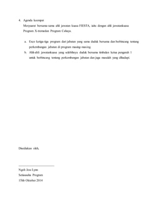 4. Agenda keempat
Mesyuarat bersama-sama ahli jawatan kuasa FIESTA, iaitu dengan ahli jawatankuasa
Program X-tremedan Program Cahaya.
a. Exco ketiga-tiga program dari jabatan yang sama duduk bersama dan berbincang tentang
perkembangan jabatan di program masing-masing.
b. Ahli-ahli jawatankuasa yang selebihnya duduk bersama timbalan ketua pengarah 1
untuk berbincang tentang perkembangan jabatan dan juga masalah yang dihadapi.
Disediakan oleh,
_______________________
Ngoh Jess Lynn
Setiausaha Program
15hb Oktober 2014
 