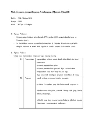 Minit Mesyuarat Keempat Program PestaTanglung 1 Malaysia D’Kajai III
Tarikh : 29hb Oktober 2014
Tempat : BMK
Masa : 9.00pm – 10.00pm
1. Agenda Pertama :
- Program akan bertukar tarikh kepada 27 November 2014, tempat akan bertukar ke
Pusanika Aras 5.
- Ini disebabkan terdapat kemudahan-kemudahan di Pusanika. Kerusi dan meja boleh
didapati dari sana. Khemah tidak diperlukan dan PA system akan dihantar ke sini.
2. Agenda Kedua :
Setiap Exco menerangkan ringkasan tugas masing-masing.
2.1 Persembahan -memerlukan pelakon untuk sketch, tidak kisah dari kolej
mana-mana.
-terdapat persembahan tarian.
-terdapat persembahan nyanyian, lagu cina dan akan
menyediakan slide show bagi maksud lagu.
-lagu cina untuk penutupan program memerlukan 5 orang.
2.2 Program -masih sedang menyusun tentative program.
-terdapat 5 permainan yang disediakan untuk program ini.
-trip ke rumah anak yatim, RumahK eluarga di Kajang. Masih
dalam perancangan.
-ahli-ahli yang akan melawat rumah keluarga dibahagi kepada
3 kumpulan : erntertainment, makanan .
 