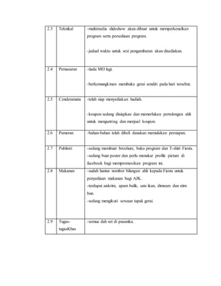 2.3 Teknikal -multimedia slideshow akan dibuat untuk memperkenalkan
program serta persediaan program.
-jadual waktu untuk sesi pengambaran akan disediakan.
2.4 Pemasaran -tiada MO lagi.
-berkemungkinan membuka gerai sendiri pada hari tersebut.
2.5 Cenderamata -telah siap menyediakan hadiah.
-koupon sedang disiapkan dan memerlukan pertolongan ahli
untuk mengunting dan menjual koupon.
2.6 Pameran -bahan-bahan telah dibeli danakan memulakan persiapan.
2.7 Publisiti -sedang membuat brochure, buku program dan T-shirt Fiesta.
-sedang buat poster dan perlu menukar profile picture di
facebook bagi mempromosikan program ini.
2.8 Makanan -sudah hantar nombor bilangan ahli kepada Fiesta untuk
penyediaan makanan bagi AJK.
-terdapat aiskrim, apam balik, sate ikan, dimsum dan stim
bun.
-sedang mengikuti sewaan tapak gerai.
2.9 Tugas-
tugasKhas
-semua dah set di pusanika.
 