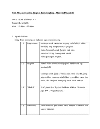Minit Mesyuarat Kelima Program Pesta Tanglung 1 Malaysia D’Kajai III
Tarikh : 12hb November 2014
Tempat : Foyer KRK
Masa : 9.00pm – 10.00pm
1. Agenda Pertama
Setiap Exco menerangkan ringkasan tugas masing-masing.
1.1 Persembahan -cadangan untuk membawa tanglung pada 24hb di sekitar
university bagi mempromosikan program.
-tarian Sarawak bermula berlatih mala mini.
-memerlukan lagi 2 orang untuk sketch.
-tarian penutupan program.
1.2 Program -tentatif telah disediakan tetapi perlu memastikan lagi.
(as attached.)
-cadangan untuk pergi ke rumah anak yatim KAMI Kajang
sedang dalam rancangan disebabkan kesuntukkan masa, dan
masih cuba mengatur masa yang sesuai untuk melawat.
1.3 Teknikal -PA System akan dipohon dari Pusat Khidmat Siswa dan
juga BPA ( sebagai backup )
1.4 Pemasaran -akan membuka gerai sendiri untuk menjual air manisan dan
juga air minuman.
 