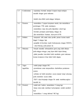 1.5 Cenderamata -sepatutnya bermula menjual koupon tetapi terdapat
masalah dengan gerai makanan.
-hadiah akan dibeli pada minggu hadapan.
1.6 Pameran -memerlukan 5 papan kenyataan merah, dan memerlukan
pertolongan TTK untuk meminjam.
-memerlukan meja dan perlu dipastikan sekali lagi.
-bermula persiapan pada hujung minggu ini.
-jika memerlukan bantuan, akan post di FB.
1.7 Publisiti -menyuruh AJK untuk tukar profile picture kerana masih
tinggal 2 minggu lagi.
-pamphlet & brochure masih berkerjasama dengan FIESTA.
– akan bincang pada jumaat ini.
1.8 Makanan -banyak masalah, kebanyakkan gerai yang telah ditanya
pada minggu-minggu yang lepas tidak dapat datang.
-pihak pusanika kata tidak boleh membuka gerai makanan
kerana kompoun di luar tidak boleh diguna.
1.9 Tugas-
tugasKhas
-sudah jumpa dengan PIC.
-permohonan amat menyusahkan disebabkan pertukaran
system.
-sebelum ini boleh memohon secara manual tetapi sekarang
perlu memohon secara online.
-TKP 1 akan berjumpa dengan Dr. untuk membincangkan
masalah ini.
1.10 Protokol -sudah ada 3 ushers, memerlukan 2 orang lagi.
-hanya akan mula membuat kad jemputan setelah membeli
kad.
-memerlukan 1 orang informal MC lagi.
 