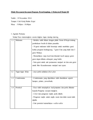 Minit Mesyuarat Keenam Program PestaTanglung 1 Malaysia D’Kajai III
Tarikh : 19 November 2014
Tempat: Cafe Kolej Rahim Kajai
Masa : 9.00pm - 10.00pm
1. Agenda Pertama:
Setiap Exco menerangkan secara ringkas tugas masing-masing.
1.1 Makanan - Berlaku salah faham dengan pihak Fiesta D’Kajai tentang
pembukaan booth di dalam pusanika
- 10 gerai makanan telah bersetuju untuk membuka gerai
ketika program berlangsung. 7 gerai Cina yang halal dan 3
gerai Melayu.
- Memerlukan meja kecil dan khemah kecil supaya gerai-
gerai dapat dibuka sebanyak yang boleh.
- Satu gerai untuk unit pemasaran menjual air dan satu gerai
untuk Biro Keusahawanan menjual nasi ayam.
1.2 Tugas-tugas Khas - exco perlu sediakan floor plan
1.3 Cenderamata - Cenderamata yang diperlukan telah disediakan seperti
hamper, printer, powerbank.
1.4 Protokol - Exco telah menyiapkan kad jemputan dan perlu dihantar
kepada Pengetua secepat mungkin.
- Usher dan pengerusi majlis perlu dilatih.
- Pengerusi majlis untuk majlis rasmi dan tidak rasmi telah
dipilih.
- Unit protokol memerlukan walkie-talkie
 