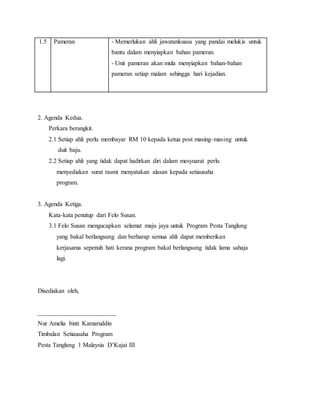 1.5 Pameran - Memerlukan ahli jawatankuasa yang pandai melukis untuk
bantu dalam menyiapkan bahan pameran.
- Unit pameran akan mula menyiapkan bahan-bahan
pameran setiap malam sehingga hari kejadian.
2. Agenda Kedua.
Perkara berangkit.
2.1 Setiap ahli perlu membayar RM 10 kepada ketua post masing-masing untuk
duit baju.
2.2 Setiap ahli yang tidak dapat hadirkan diri dalam mesyuarat perlu
menyediakan surat rasmi menyatakan alasan kepada setiausaha
program.
3. Agenda Ketiga.
Kata-kata penutup dari Felo Susan.
3.1 Felo Susan mengucapkan selamat maju jaya untuk Program Pesta Tanglung
yang bakal berlangsung dan berharap semua ahli dapat memberikan
kerjasama sepenuh hati kerana program bakal berlangsung tidak lama sahaja
lagi.
Disediakan oleh,
_________________________
Nur Amelia binti Kamaruddin
Timbalan Setiausaha Program
Pesta Tanglung 1 Malaysia D’Kajai III
 