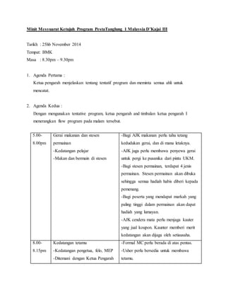 Minit Mesyuarat Ketujuh Program PestaTanglung 1 Malaysia D’Kajai III
Tarikh : 25hb November 2014
Tempat: BMK
Masa : 8.30pm – 9.30pm
1. Agenda Pertama :
Ketua pengarah menjelaskan tentang tentatif program dan meminta semua ahli untuk
mencatat.
2. Agenda Kedua :
Dengan mengunakan tentative program, ketua pengarah and timbalan ketua pengarah I
menerangkan flow program pada malam tersebut.
5.00-
8.00pm
Gerai makanan dan stesen
permainan
-Kedatangan pelajar
-Makan dan bermain di stesen
-Bagi AJK makanan perlu tahu tetang
kedudukan gerai, dan di mana letaknya.
-AJK juga perlu membawa penyewa gerai
untuk pergi ke pusanika dari pintu UKM.
-Bagi stesen permainan, terdapat 4 jenis
permainan. Stesen permainan akan dibuka
sehingga semua hadiah habis diberi kepada
pemenang.
-Bagi peserta yang mendapat markah yang
paling tinggi dalam permainan akan dapat
hadiah yang lumayan.
-AJK cendera mata perlu menjaga kauter
yang jual koupon. Kaunter memberi merit
kedatangan akan dijaga oleh setiausaha.
8.00-
8.15pm
Kedatangan tetamu
-Kedatangan pengetua, felo, MEP
-Ditemani dengan Ketua Pengarah
-Formal MC perlu berada di atas pentas.
-Usher perlu bersedia untuk membawa
tetamu.
 