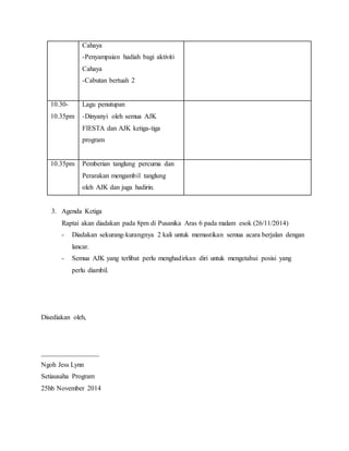 3. Agenda Ketiga
Raptai akan diadakan pada 8pm di Pusanika Aras 6 pada malam esok (26/11/2014)
- Diadakan sekurang-kurangnya 2 kali untuk memastikan semua acara berjalan dengan
lancar.
- Semua AJK yang terlibat perlu menghadirkan diri untuk mengetahui posisi yang
perlu diambil.
Disediakan oleh,
_________________
Ngoh Jess Lynn
Setiausaha Program
25hb November 2014
Cahaya
-Penyampaian hadiah bagi aktiviti
Cahaya
-Cabutan bertuah 2
10.30-
10.35pm
Lagu penutupan
-Dinyanyi oleh semua AJK
FIESTA dan AJK ketiga-tiga
program
10.35pm Pemberian tanglung percuma dan
Perarakan mengambil tanglung
oleh AJK dan juga hadirin.
 