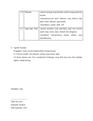 3.10 Makanan -mencari peniaga yang berminat untuk berniaga pada hari
tersebut.
-mencarijenis-jenis gerai makanan yang berbeza agar
dapat variasi makanan yang banyak.
-menyediakan jamuan untuk VIP.
3.11 Tugas-tugas Khas -mencari peralatan yang diperlukan pada hari tersebut
seperti meja, kerusi, kipas, khemah dan sebagainya.
-menghantar barang-barang kepada jabatan yang
memerlukannya.
4. Agenda Keempat
Pengagihan semua peserta kepada jabatan masing-masing.
4.1 Perserta memilih dan menyertai jabatan yang mereka minat.
4.2 Ketua jabatan iaitu Exco memberikan bimbingan yang lebih jelas dan teliti terhadap
tugasan masing-masing.
Disediakan oleh,
__________________
Ngoh Jess Lynn
Setiausaha Program
28hb September 2014
 