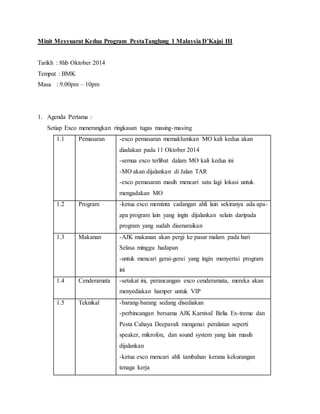 Minit Mesyuarat Kedua Program PestaTanglung 1 Malaysia D’Kajai III
Tarikh : 8hb Oktober 2014
Tempat : BMK
Masa : 9.00pm – 10pm
1. Agenda Pertama :
Setiap Exco menerangkan ringkasan tugas masing-masing
1.1 Pemasaran -exco pemasaran memaklumkan MO kali kedua akan
diadakan pada 11 Oktober 2014
-semua exco terlibat dalam MO kali kedua ini
-MO akan dijalankan di Jalan TAR
-exco pemasaran masih mencari satu lagi lokasi untuk
mengadakan MO
1.2 Program -ketua exco meminta cadangan ahli lain sekiranya ada apa-
apa program lain yang ingin dijalankan selain daripada
program yang sudah disenaraikan
1.3 Makanan -AJK makanan akan pergi ke pasar malam pada hari
Selasa minggu hadapan
-untuk mencari gerai-gerai yang ingin menyertai program
ini
1.4 Cenderamata -setakat ini, perancangan exco cenderamata, mereka akan
menyediakan hamper untuk VIP
1.5 Teknikal -barang-barang sedang disediakan
-perbincangan bersama AJK Karnival Belia Ex-treme dan
Pesta Cahaya Deepavali mengenai peralatan seperti
speaker, mikrofon, dan sound system yang lain masih
dijalankan
-ketua exco mencari ahli tambahan kerana kekurangan
tenaga kerja
 