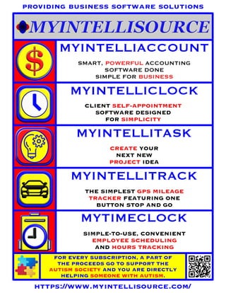 CREATE YOUR
NEXT NEW
PROJECT IDEA
MYINTELLIACCOUNT
MYINTELLICLOCK
MYINTELLITASK
MYINTELLITRACK
MYTIMECLOCK
SMART, POWERFUL ACCOUNTING
SOFTWARE DONE
SIMPLE FOR BUSINESS
CLIENT SELF-APPOINTMENT
SOFTWARE DESIGNED
FOR SIMPLICITY
THE SIMPLEST GPS MILEAGE
TRACKER FEATURING ONE
BUTTON STOP AND GO
SIMPLE-TO-USE, CONVENIENT
EMPLOYEE SCHEDULING
AND HOURS TRACKING
FOR EVERY SUBSCRIPTION, A PART OF
THE PROCEEDS GO TO SUPPORT THE
AUTISM SOCIETY AND YOU ARE DIRECTLY
HELPING SOMEONE WITH AUTISM.
https://www.myintellisource.com/
providing business software solutions
 