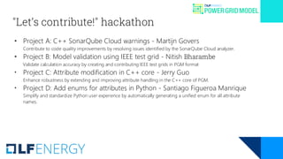 "Let’s contribute!" hackathon
• Project A: C++ SonarQube Cloud warnings - Martijn Govers
Contribute to code quality improvements by resolving issues identified by the SonarQube Cloud analyzer.
• Project B: Model validation using IEEE test grid - Nitish Bharambe
Validate calculation accuracy by creating and contributing IEEE test grids in PGM format
• Project C: Attribute modification in C++ core - Jerry Guo
Enhance robustness by extending and improving attribute handling in the C++ core of PGM.
• Project D: Add enums for attributes in Python - Santiago Figueroa Manrique
Simplify and standardize Python user experience by automatically generating a unified enum for all attribute
names.
 