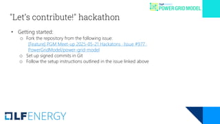 "Let’s contribute!" hackathon
• Getting started:
o Fork the repository from the following issue:
[Feature] PGM Meet-up 2025-05-21 Hackatons · Issue #977 ·
PowerGridModel/power-grid-model
o Set up signed commits in Git
o Follow the setup instructions outlined in the issue linked above
 