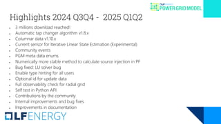 Highlights 2024 Q3Q4 - 2025 Q1Q2
● 3 millions download reached!
● Automatic tap changer algorithm v1.8.x
● Columnar data v1.10.x
● Current sensor for Iterative Linear State Estimation (Experimental)
● Community events
● PGM meta data enums
● Numerically more stable method to calculate source injection in PF
● Bug fixed: LU solver bug
● Enable type hinting for all users
● Optional id for update data
● Full observability check for radial grid
● Self test in Python API
● Contributions by the community
● Internal improvements and bug fixes
● Improvements in documentation
 