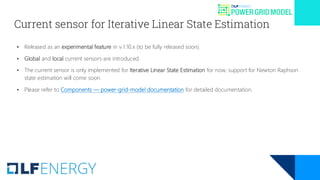Current sensor for Iterative Linear State Estimation
• Released as an experimental feature in v.1.10.x (to be fully released soon).
• Global and local current sensors are introduced.
• The current sensor is only implemented for Iterative Linear State Estimation for now; support for Newton Raphson
state estimation will come soon.
• Please refer to Components — power-grid-model documentation for detailed documentation.
 