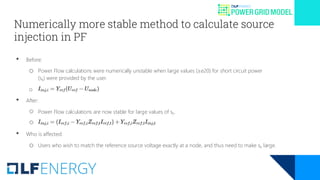 Numerically more stable method to calculate source
injection in PF
• Before:
o Power Flow calculations were numerically unstable when large values (≥e20) for short circuit power
(sk) were provided by the user.
o
• After:
○ Power Flow calculations are now stable for large values of sk.
○
• Who is affected:
o Users who wish to match the reference source voltage exactly at a node, and thus need to make sk large.
 