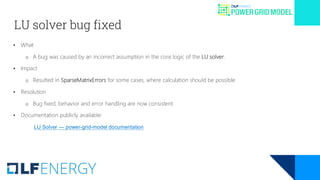 LU solver bug fixed
• What
o A bug was caused by an incorrect assumption in the core logic of the LU solver.
• Impact
o Resulted in SparseMatrixErrors for some cases, where calculation should be possible
• Resolution
o Bug fixed; behavior and error handling are now consistent.
• Documentation publicly available:
LU Solver — power-grid-model documentation
 