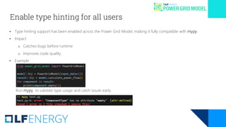 Enable type hinting for all users
• Type hinting support has been enabled across the Power Grid Model, making it fully compatible with mypy.
• Impact
o Catches bugs before runtime
o Improves code quality
• Example
Run mypy to validate type usage and catch issues early.
 