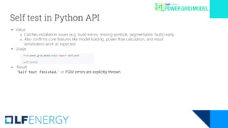 Self test in Python API
• Value
o Catches installation issues (e.g. build errors, missing symbols, segmentation faults) early.
o Also confirms core features like model loading, power flow calculation, and result
serialization work as expected.
• Usage
• Result
"Self test finished." or PGM errors are explicitly thrown.
 
