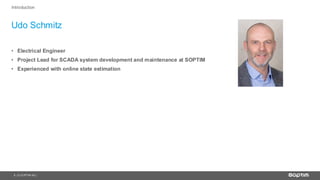 3
Udo Schmitz
| © SOPTIM AG |
Introduction
• Electrical Engineer
• Project Lead for SCADA system development and maintenance at SOPTIM
• Experienced with online state estimation
 