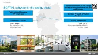 4
ZENTRALE AACHEN
SOPTIM AG
Im Süsterfeld 5–7
52072 Aachen
NIEDERLASSUNG ESSEN
SOPTIM AG
Dietrich-Oppenberg-Platz 1
45127 Essen
| © SOPTIM AG |
SOPTIM, software for the energy sector
Introduction
Public Limited Company,
400 employees
Software Solutions for the Energy
Market: trading, redispatch and grid
management
Standard Products & Custom
Solutions
Headquarters Aachen Branch Office Essen
 