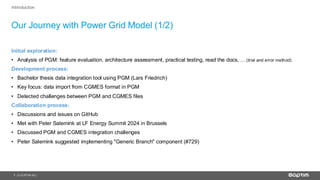 7
Our Journey with Power Grid Model (1/2)
| © SOPTIM AG |
Introduction
Initial exploration:
• Analysis of PGM: feature evaluation, architecture assessment, practical testing, read the docs, …(trial and error method)
Development process:
• Bachelor thesis data integration tool using PGM (Lars Friedrich)
• Key focus: data import from CGMES format in PGM
• Detected challenges between PGM and CGMES files
Collaboration process:
• Discussions and issues on GitHub
• Met with Peter Salemink at LF Energy Summit 2024 in Brussels
• Discussed PGM and CGMES integration challenges
• Peter Salemink suggested implementing "Generic Branch" component (#729)
 
