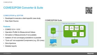 21
CGMES2PGM Converter & Suite
| © SOPTIM AG |
CGMES2PGM by SOPTIM:
• Developed to execute a client-specific case study
• Now Open Source
Features
• CGMES V2.4 + V3.0
• Operation Profile for Measurement Values
• Simulation of Measurements if not available
• Isolation of non-converging substations is possible
• "Cuts out" non-supported Components (e.g. DC-Lines)
• Zero-Injections
• Detailed reports
CGMES2PGM
 